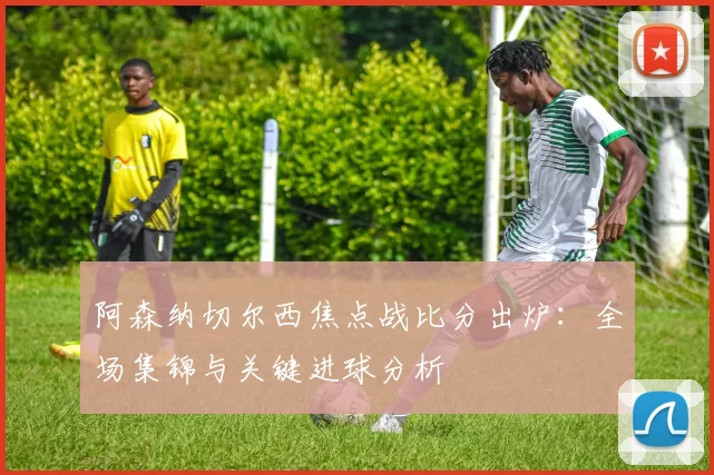 阿森纳切尔西焦点战比分出炉：全场集锦与关键进球分析