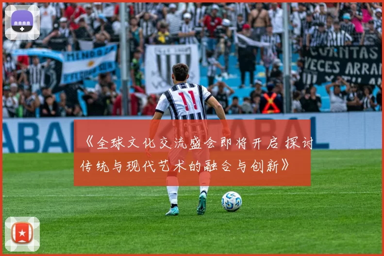 《全球文化交流盛会即将开启 探讨传统与现代艺术的融合与创新》