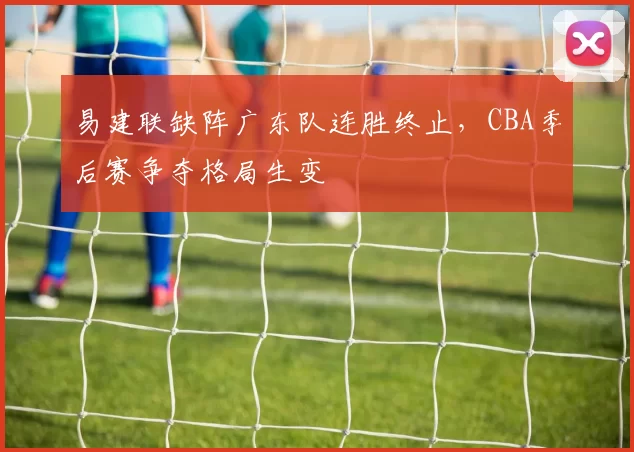 易建联缺阵广东队连胜终止,CBA季后赛争夺格局生变