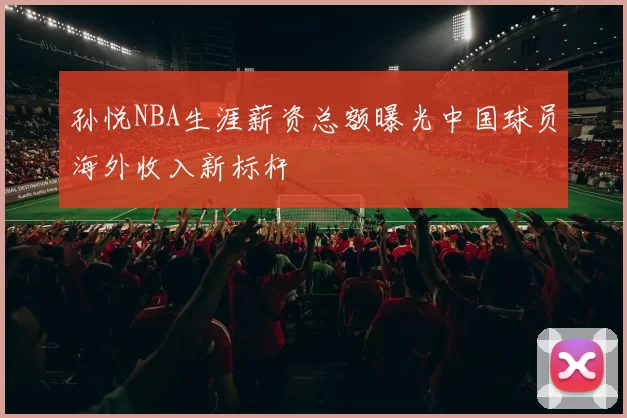孙悦NBA生涯薪资总额曝光中国球员海外收入新标杆