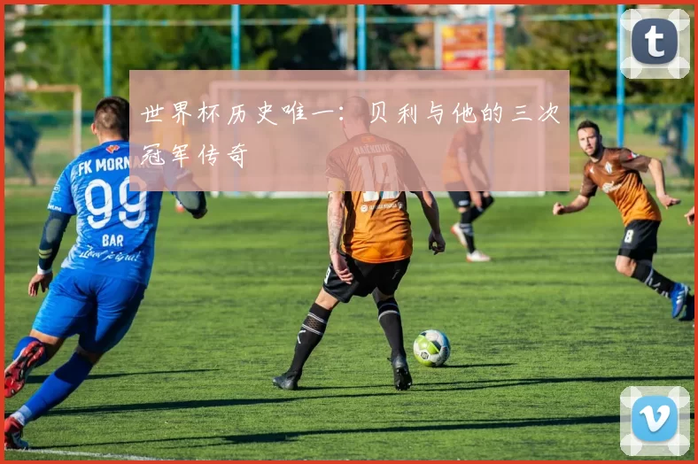 世界杯历史唯一：贝利与他的三次冠军传奇