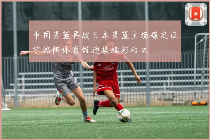 中国男篮再战日本男篮主场确定辽宁沈阳体育馆迎接精彩对决
