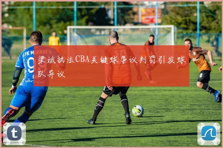 梁斌执法CBA关键球争议判罚引发球队异议