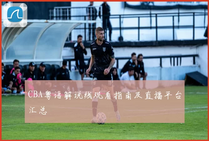 CBA粤语解说线观看指南及直播平台汇总