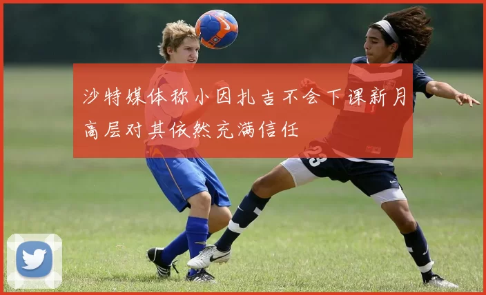 沙特媒体称小因扎吉不会下课新月高层对其依然充满信任