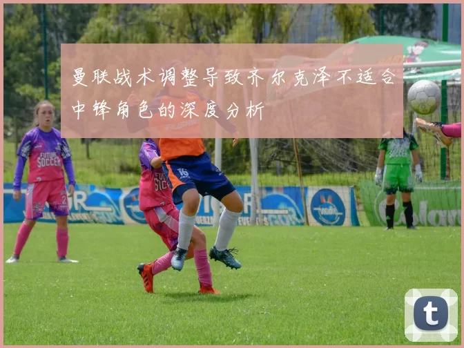 曼联战术调整导致齐尔克泽不适合中锋角色的深度分析