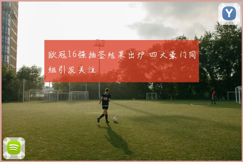 欧冠16强抽签结果出炉 四大豪门同组引发关注