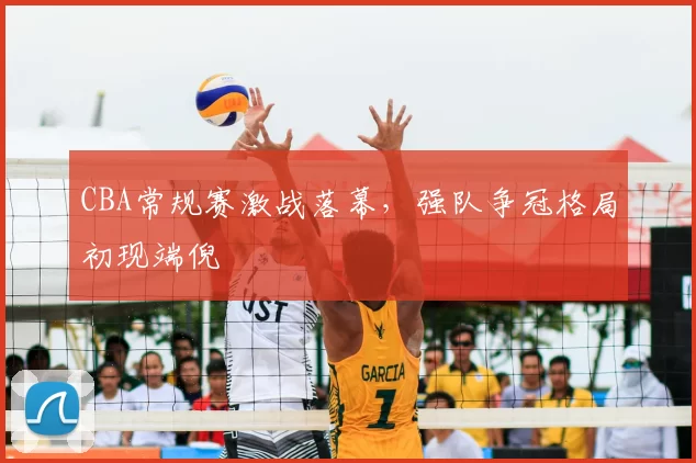 CBA常规赛激战落幕，强队争冠格局初现端倪