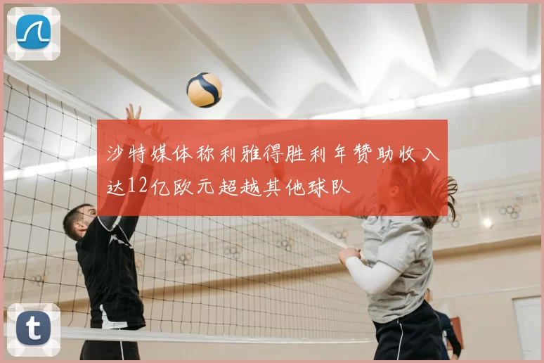 沙特媒体称利雅得胜利年赞助收入达12亿欧元超越其他球队