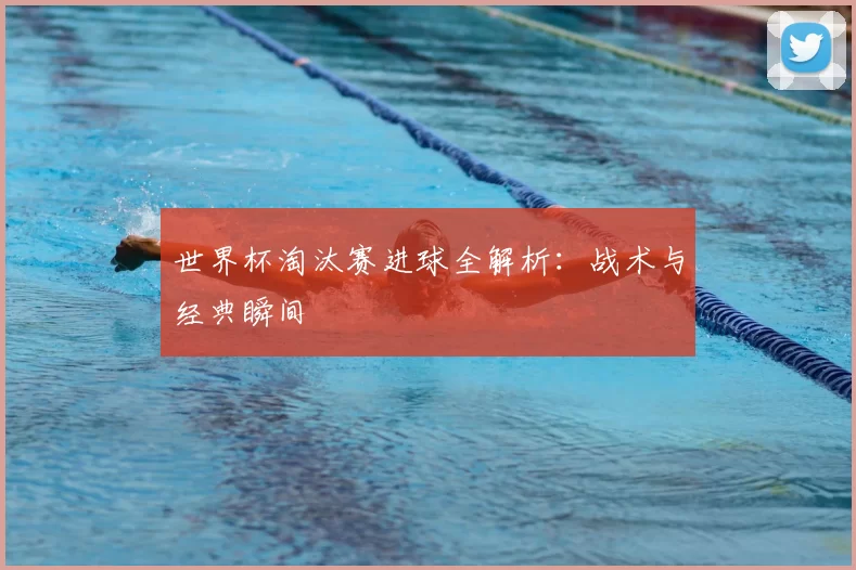 世界杯淘汰赛进球全解析:战术与经典瞬间