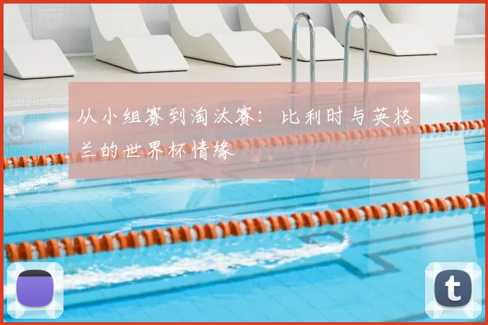 从小组赛到淘汰赛:比利时与英格兰的世界杯情缘