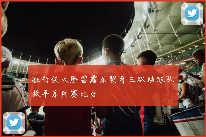 独行侠大胜雷霆东契奇三双助球队扳平系列赛比分