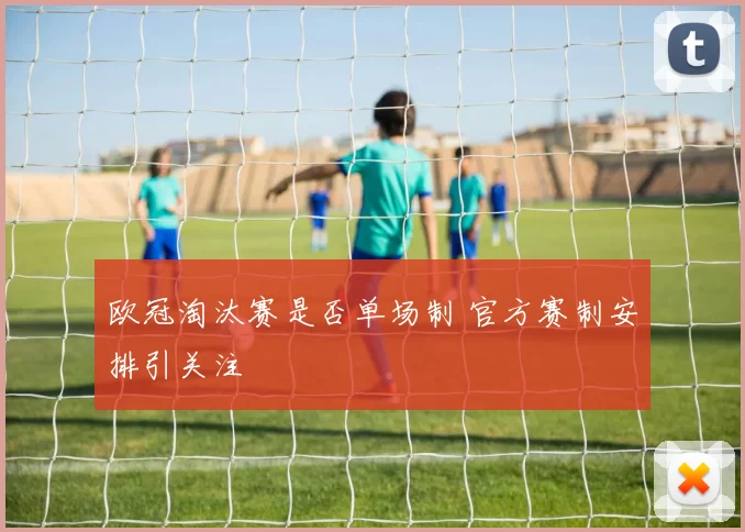 欧冠淘汰赛是否单场制 官方赛制安排引关注