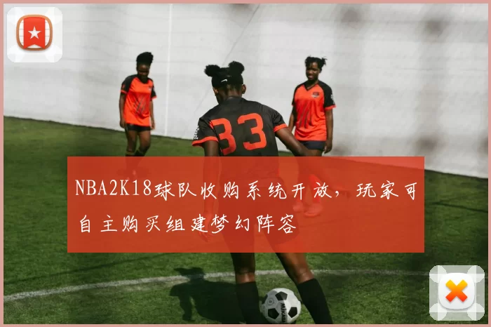 NBA2K18球队收购系统开放，玩家可自主购买组建梦幻阵容