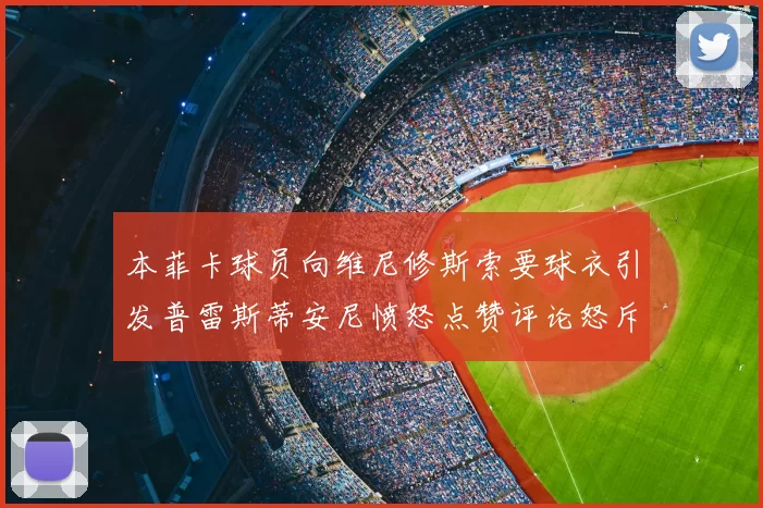 本菲卡球员向维尼修斯索要球衣引发普雷斯蒂安尼愤怒点赞评论怒斥队友