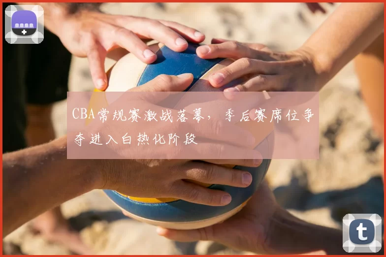 CBA常规赛激战落幕，季后赛席位争夺进入白热化阶段