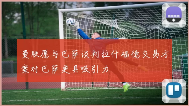 曼联愿与巴萨谈判拉什福德交易方案对巴萨更具吸引力