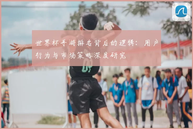 世界杯手游排名背后的逻辑：用户行为与市场策略深度研究