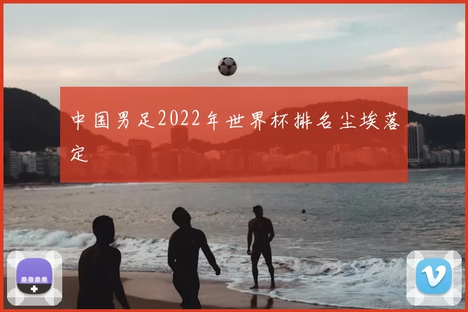 中国男足2022年世界杯排名尘埃落定
