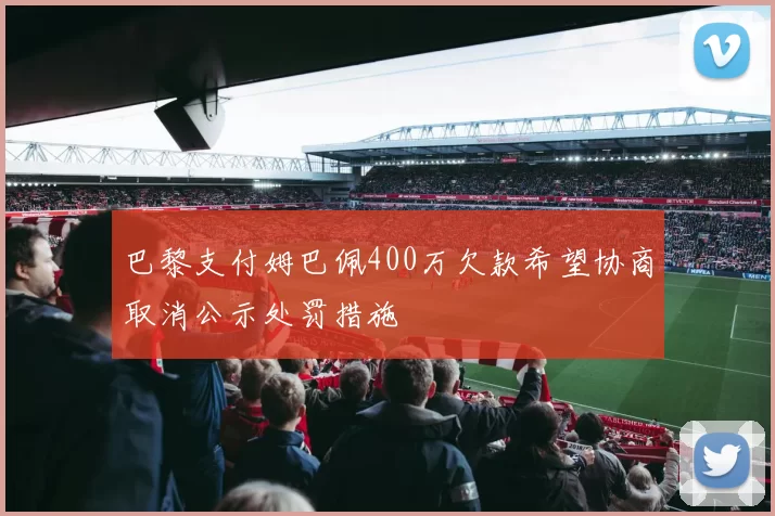 巴黎支付姆巴佩400万欠款希望协商取消公示处罚措施