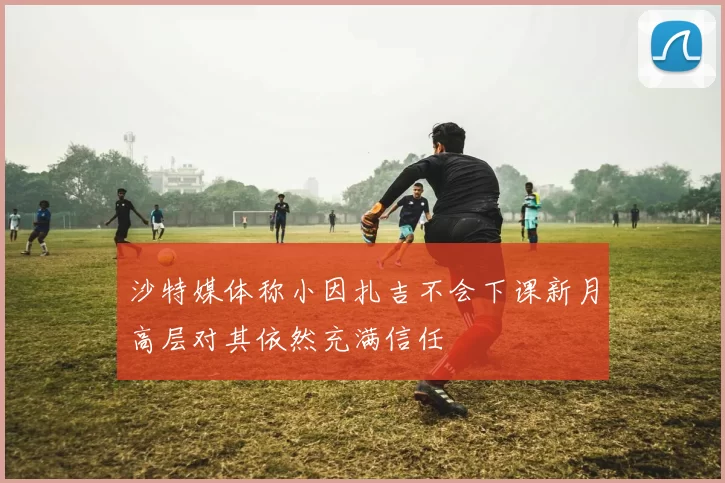 沙特媒体称小因扎吉不会下课新月高层对其依然充满信任