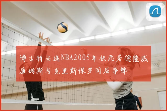 博古特当选NBA2005年状元秀德隆威廉姆斯与克里斯保罗同届争锋