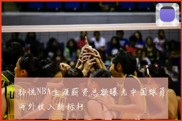 孙悦NBA生涯薪资总额曝光中国球员海外收入新标杆
