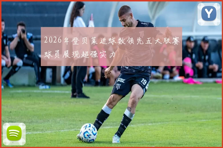 2026年登贝莱进球数领先五大联赛球员展现超强实力