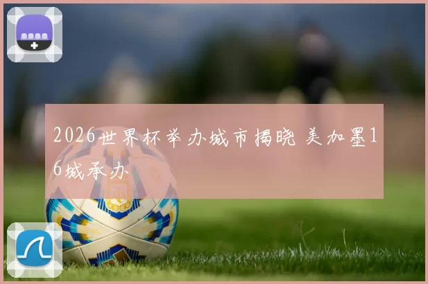2026世界杯举办城市揭晓 美加墨16城承办