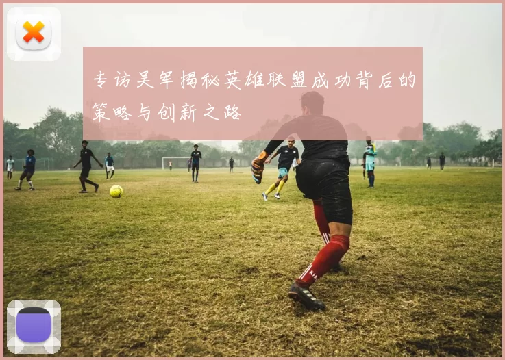 专访吴军揭秘英雄联盟成功背后的策略与创新之路