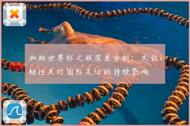 加纳世界杯之旅深度分析：文化、韧性及对国际足坛的持续影响