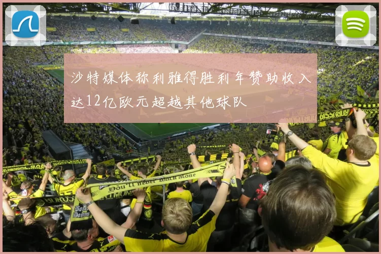 沙特媒体称利雅得胜利年赞助收入达12亿欧元超越其他球队