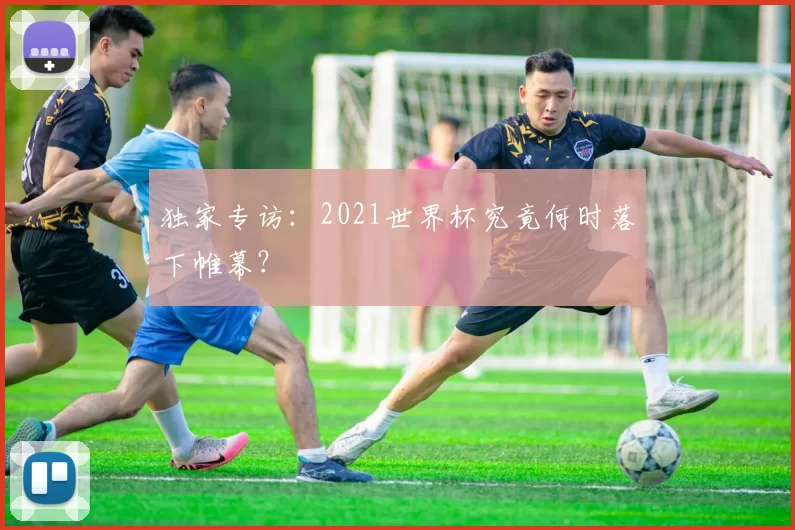 独家专访：2021世界杯究竟何时落下帷幕？