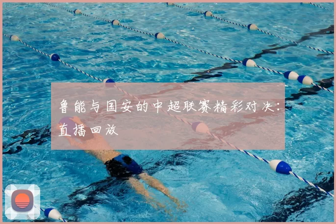 鲁能与国安的中超联赛精彩对决：直播回放
