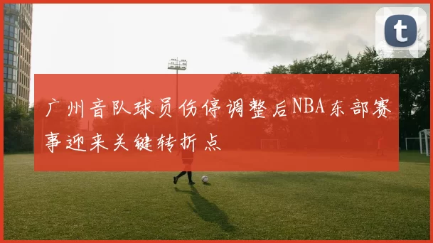 广州音队球员伤停调整后NBA东部赛事迎来关键转折点