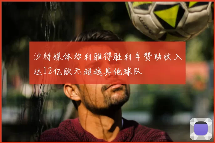 沙特媒体称利雅得胜利年赞助收入达12亿欧元超越其他球队