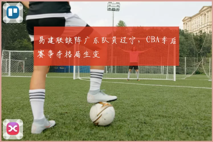 易建联缺阵广东队负辽宁，CBA季后赛争夺格局生变