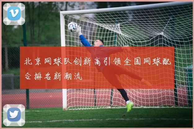 北京网球队创新高引领全国网球配合排名新潮流