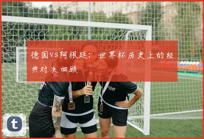 德国vs阿根廷：世界杯历史上的经典对决回顾