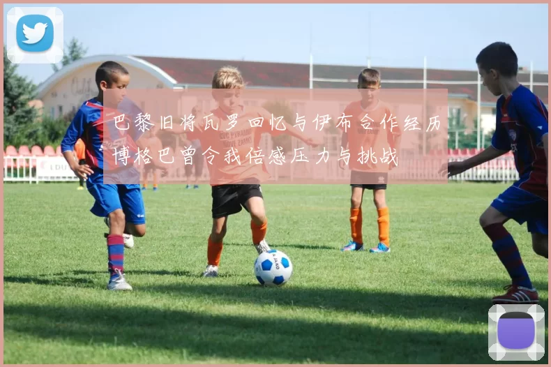 巴黎旧将瓦罗回忆与伊布合作经历博格巴曾令我倍感压力与挑战