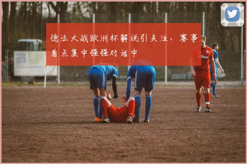 德法大战欧洲杯解说引关注，赛事看点集中强强对话中