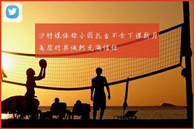 沙特媒体称小因扎吉不会下课新月高层对其依然充满信任