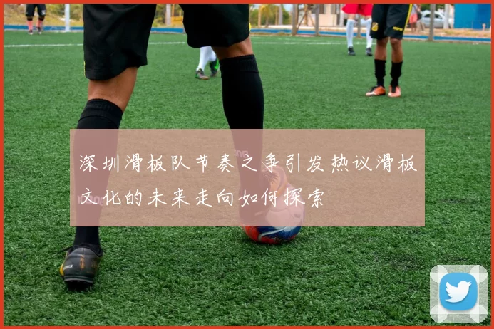 深圳滑板队节奏之争引发热议滑板文化的未来走向如何探索