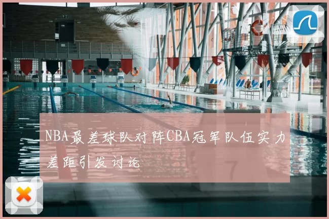 NBA最差球队对阵CBA冠军队伍实力差距引发讨论