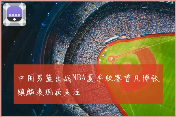 中国男篮出战NBA夏季联赛曾凡博张镇麟表现获关注