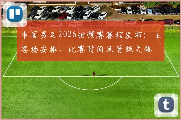 中国男足2026世预赛赛程发布:主客场安排、比赛时间及晋级之路