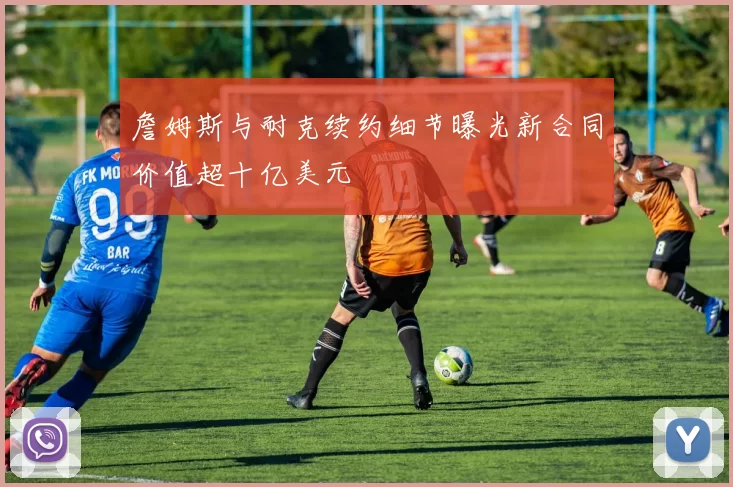 詹姆斯与耐克续约细节曝光新合同价值超十亿美元