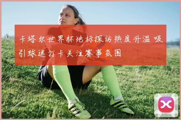 卡塔尔世界杯地标探访热度升温 吸引球迷打卡关注赛事氛围