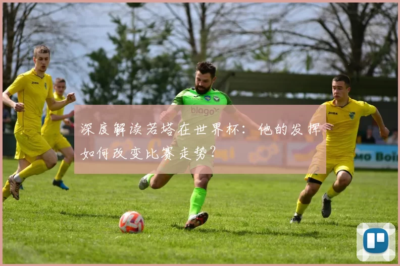 深度解读若塔在世界杯：他的发挥如何改变比赛走势？