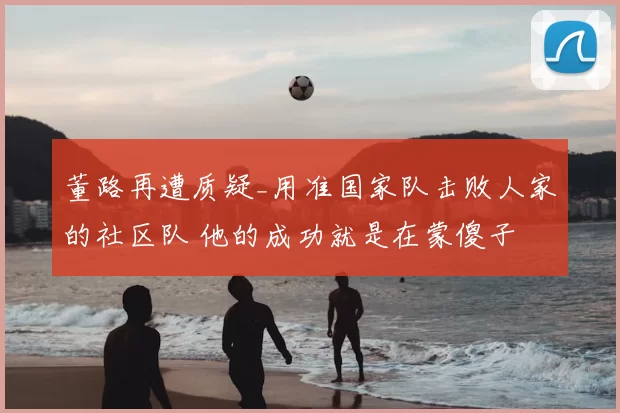 董路再遭质疑_用准国家队击败人家的社区队 他的成功就是在蒙傻子
